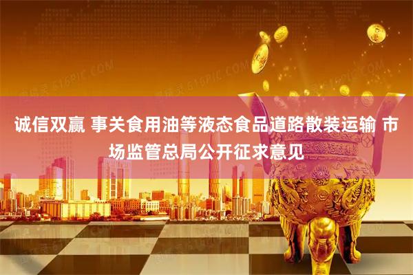 诚信双赢 事关食用油等液态食品道路散装运输 市场监管总局公开征求意见