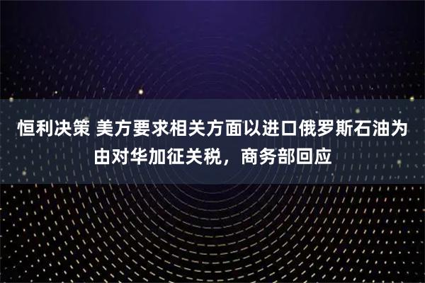 恒利决策 美方要求相关方面以进口俄罗斯石油为由对华加征关税，商务部回应