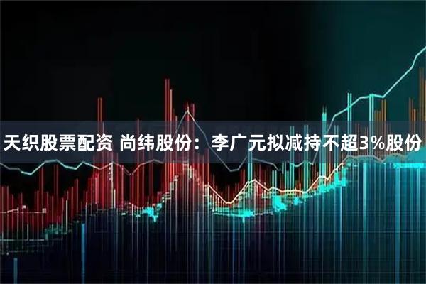 天织股票配资 尚纬股份：李广元拟减持不超3%股份