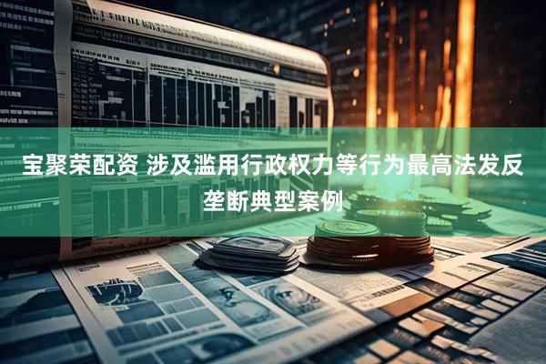 宝聚荣配资 涉及滥用行政权力等行为最高法发反垄断典型案例