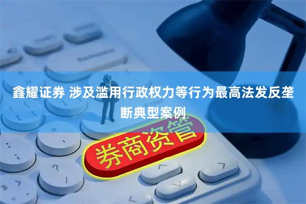 鑫耀证券 涉及滥用行政权力等行为最高法发反垄断典型案例
