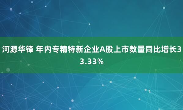 河源华锋 年内专精特新企业A股上市数量同比增长33.33%