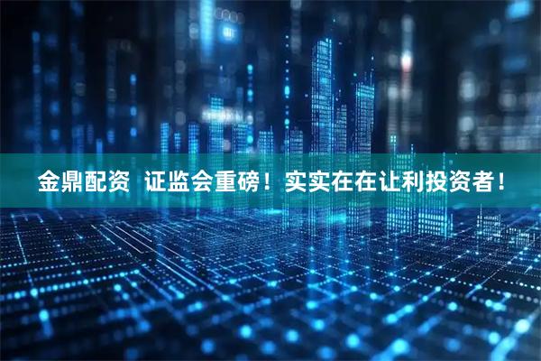 金鼎配资  证监会重磅！实实在在让利投资者！