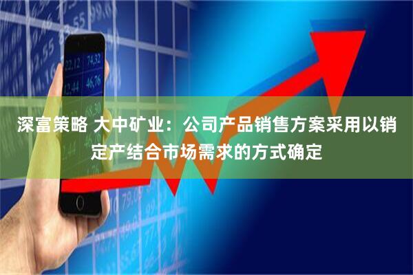 深富策略 大中矿业：公司产品销售方案采用以销定产结合市场需求的方式确定