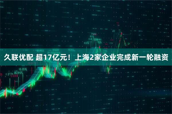 久联优配 超17亿元！上海2家企业完成新一轮融资