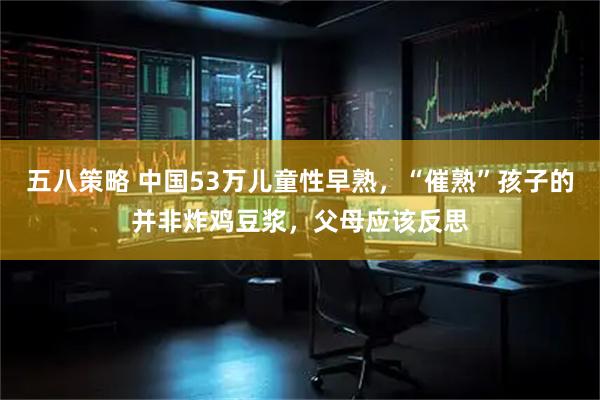 五八策略 中国53万儿童性早熟，“催熟”孩子的并非炸鸡豆浆，父母应该反思