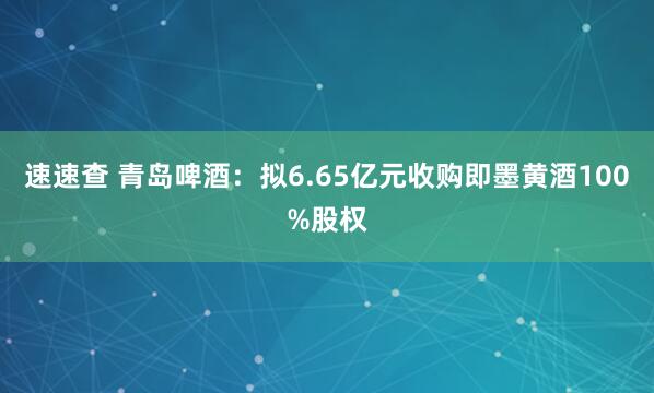 速速查 青岛啤酒：拟6.65亿元收购即墨黄酒100%股权