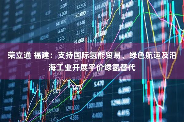 荣立通 福建：支持国际氢能贸易、绿色航运及沿海工业开展平价绿氢替代