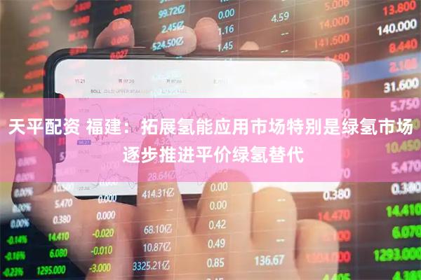 天平配资 福建：拓展氢能应用市场特别是绿氢市场 逐步推进平价绿氢替代