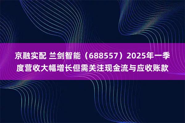 京融实配 兰剑智能（688557）2025年一季度营收大幅增长但需关注现金流与应收账款