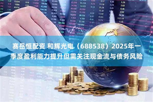 赛岳恒配资 和辉光电（688538）2025年一季度盈利能力提升但需关注现金流与债务风险