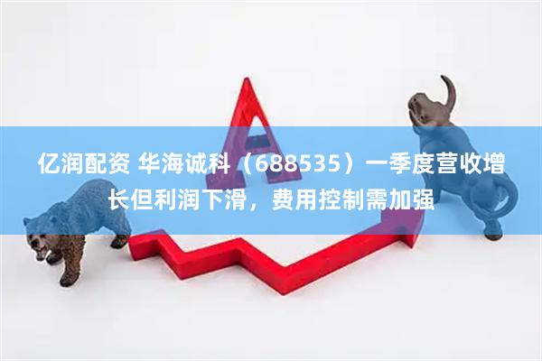亿润配资 华海诚科（688535）一季度营收增长但利润下滑，费用控制需加强