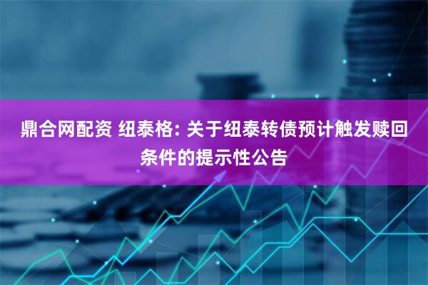 鼎合网配资 纽泰格: 关于纽泰转债预计触发赎回条件的提示性公告
