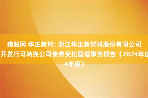 猎股网 华正新材: 浙江华正新材料股份有限公司公开发行可转换公司债券受托管理事务报告（2024年度）