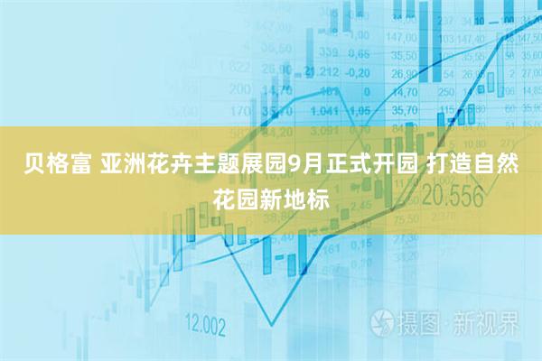 贝格富 亚洲花卉主题展园9月正式开园 打造自然花园新地标