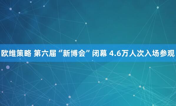 欧维策略 第六届“新博会”闭幕 4.6万人次入场参观