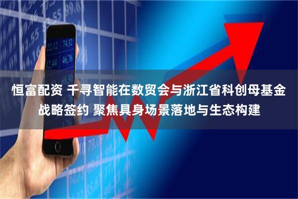 恒富配资 千寻智能在数贸会与浙江省科创母基金战略签约 聚焦具身场景落地与生态构建