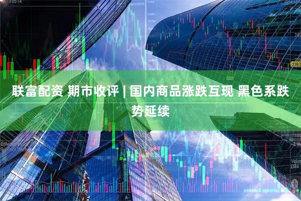 联富配资 期市收评 | 国内商品涨跌互现 黑色系跌势延续