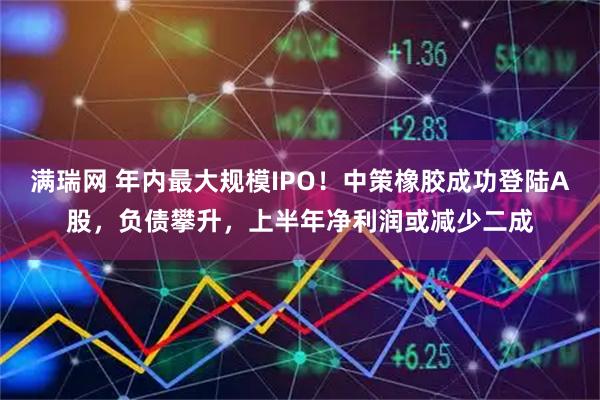 满瑞网 年内最大规模IPO！中策橡胶成功登陆A股，负债攀升，上半年净利润或减少二成
