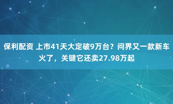 保利配资 上市41天大定破9万台？问界又一款新车火了，关键它还卖27.98万起