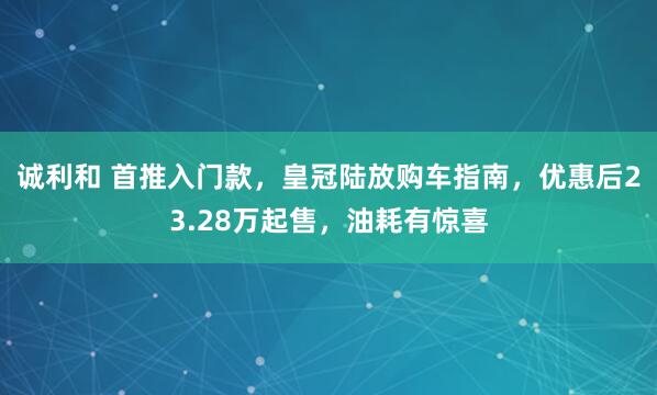 诚利和 首推入门款,皇冠陆放购车指南,优惠后23.28万起售,油耗有惊喜