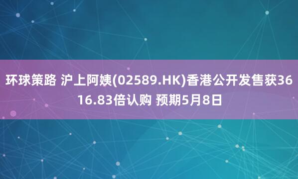 环球策路 沪上阿姨(02589.HK)香港公开发售获3616.83倍认购 预期5月8日