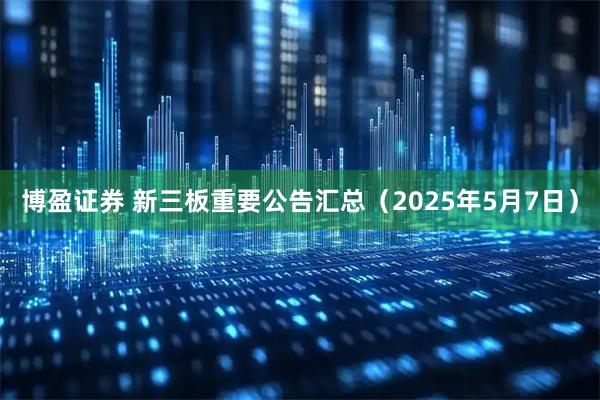 博盈证券 新三板重要公告汇总（2025年5月7日）