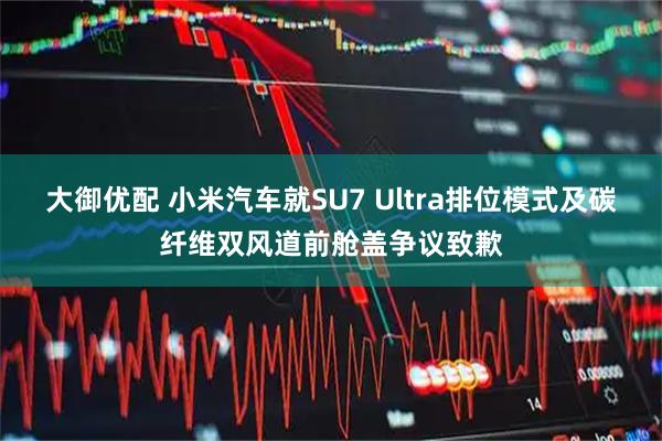 大御优配 小米汽车就SU7 Ultra排位模式及碳纤维双风道前舱盖争议致歉