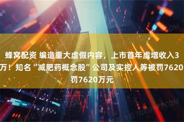 蜂窝配资 编造重大虚假内容,上市首年虚增收入3000万!知名“减肥药概念股”公司及实控人等被罚7620万元