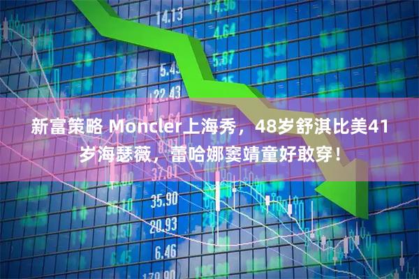 新富策略 Moncler上海秀,48岁舒淇比美41岁海瑟薇,蕾哈娜窦靖童好敢穿!