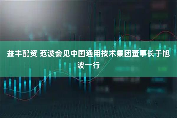 益丰配资 范波会见中国通用技术集团董事长于旭波一行