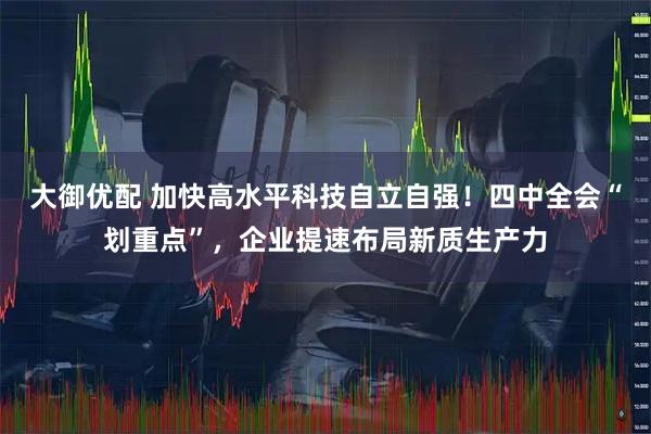 大御优配 加快高水平科技自立自强!四中全会“划重点”,企业提速布局新质生产力