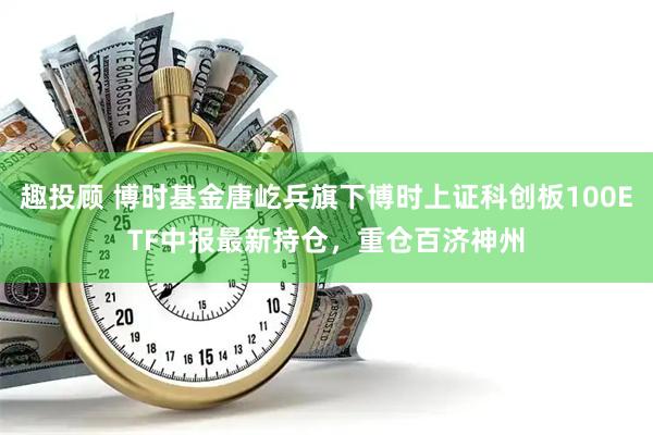 趣投顾 博时基金唐屹兵旗下博时上证科创板100ETF中报最新持仓，重仓百济神州