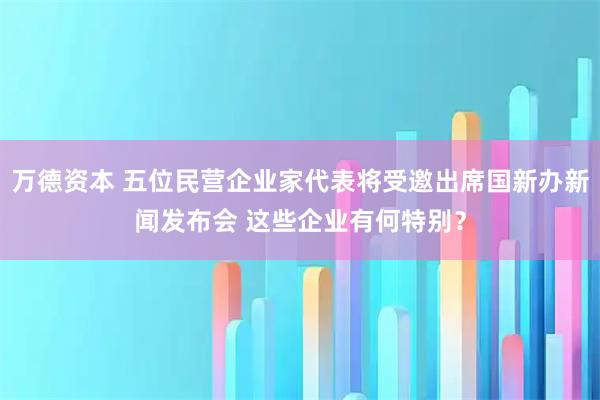 万德资本 五位民营企业家代表将受邀出席国新办新闻发布会 这些企业有何特别？