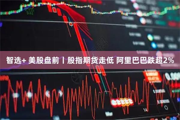 智选+ 美股盘前丨股指期货走低 阿里巴巴跌超2%